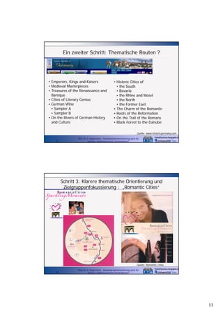 Ein zweiter Schritt: Thematische Routen ?

• Emperors, Kings and Kaisers
• Medieval Masterpieces
• Treasures of the Renaissance and
Baroque
• Cities of Literary Genius
• German Wine
• Sampler A
• Sampler B
• On the Rivers of German History
and Culture

• Historic Cities of
• the South
• Bavaria
• the Rhine and Mosel
• the North
• the Former East
• The Charm of the Romantic
• Roots of the Reformation
• On the Trail of the Romans
• Black Forest to the Danube
Quelle: www.historicgermany.com

21

Prof. Dr. A. Kagermeier: Auslandsmarktorientierung auch für
kleinere städtetouristische Destinationen?

Schritt 3: Klarere thematische Orientierung und
Zielgruppenfokussierung : „Romantic Cities“

Quelle: Romantic Cities
22

Prof. Dr. A. Kagermeier: Auslandsmarktorientierung auch für
kleinere städtetouristische Destinationen?

11

 