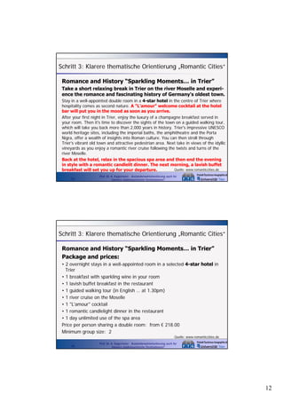 Schritt 3: Klarere thematische Orientierung „Romantic Cities“
Romance and History “Sparkling Moments… in Trier”
Take a short relaxing break in Trier on the river Moselle and experience the romance and fascinating history of Germany s oldest town.
Germany's
Stay in a well-appointed double room in a 4-star hotel in the centre of Trier where
hospitality comes as second nature. A "L'amour" welcome cocktail at the hotel
bar will put you in the mood as soon as you arrive.
After your first night in Trier, enjoy the luxury of a champagne breakfast served in
your room. Then it's time to discover the sights of the town on a guided walking tour,
which will take you back more than 2,000 years in history. Trier's impressive UNESCO
world heritage sites, including the imperial baths, the amphitheatre and the Porta
Nigra, offer a wealth of insights into Roman culture. You can then stroll through
Trier's vibrant old town and attractive pedestrian area. Next take in views of the idyllic
vineyards as you enjoy a romantic river cruise following the twists and turns of the
river Moselle.
Back at the hotel, relax in the spacious spa area and then end the evening
in style with a romantic candlelit dinner. The next morning, a lavish buffet
Quelle: www.romanticcities.de
breakfast will set you up for your departure.
23

Prof. Dr. A. Kagermeier: Auslandsmarktorientierung auch für
kleinere städtetouristische Destinationen?

Schritt 3: Klarere thematische Orientierung „Romantic Cities“
Romance and History “Sparkling Moments… in Trier”
Package and prices:
• 2 overnight stays in a well-appointed room in a selected 4 sta hotel in
o e night sta s
ell appointed oom
4-star
Trier
• 1 breakfast with sparkling wine in your room
• 1 lavish buffet breakfast in the restaurant
• 1 guided walking tour (in English … at 1.30pm)
• 1 river cruise on the Moselle
• 1 "L'amour" cocktail
• 1 romantic candlelight dinner in the restaurant
• 1 day unlimited use of the spa area
Price per person sharing a double room: from € 218.00
Minimum group size: 2
Quelle: www.romanticcities.de
24

Prof. Dr. A. Kagermeier: Auslandsmarktorientierung auch für
kleinere städtetouristische Destinationen?

12

 