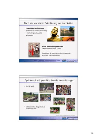Nach wie vor starke Orientierung auf Hochkultur
Established/Mainstream:
Historische Stätten als setting
Hohe Angebotsqualität
Branding

Neue Inszenierungsansätze:
Erlebnisführungen, Events
Bespielung de historischen Stätten als neue
Form des Kulturerlebnisses

31

Prof. Dr. A. Kagermeier: Auslandsmarktorientierung auch für
kleinere städtetouristische Destinationen?

Optionen durch populärkulturelle Inszenierungen
• Brot & Spiele

• Mitelalterliches Burgenfestival
in Manderscheid

www.trier.de/brot-spiele.de et www.burgenfest.info

32

Prof. Dr. A. Kagermeier: Auslandsmarktorientierung auch für
kleinere städtetouristische Destinationen?

16

 