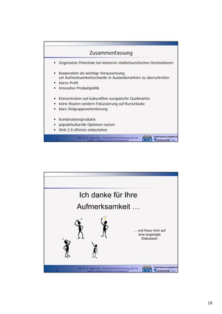 Zusammenfassung
Ungenutzte Potentiale bei kleineren städtetouristischen Destinationen
Kooperation als wichtige Voraussetzung,
p
g
g,
um Aufmerksamkeitsschwelle in Auslandsmärkten zu überschreiten
klares Profil
innovative Produktpolitik
Konzentration auf kulturaffine europäische Quellmärkte
keine Routen sondern Fokussierung auf Kurzurlaube
klare Zielgruppenorientierung
Kombinationsprodukte
populärkulturelle Optionen nutzen
Web 2.0 offensiv einbeziehen
35

Prof. Dr. A. Kagermeier: Auslandsmarktorientierung auch für
kleinere städtetouristische Destinationen?

Ich danke für Ihre
Aufmerksamkeit …
… und freue mich auf
eine angeregte
Diskussion

36

Prof. Dr. A. Kagermeier: Auslandsmarktorientierung auch für
kleinere städtetouristische Destinationen?

18

 