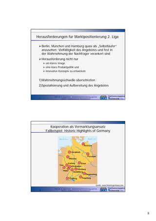 Herausforderungen für Marktpositionierung 2. Liga
Berlin, München und Hamburg quasi als „Selbstläufer“
anzusehen; Vielfältigkeit des Angebotes und fest in
der W h h
d Wahrnehmung der Nachfrager verankert sind
d N hf
k t i d
Herausforderung nicht nur
ein klares Image
eine klare Produktpolitik und
innovative Konzepte zu entwickeln

1)Wahrnehmungsschwelle überschreiten
2)Spezialisierung und Aufbereitung des Angebotes

15

Prof. Dr. A. Kagermeier: Auslandsmarktorientierung auch für
kleinere städtetouristische Destinationen?

Kooperation als Vermarktungsansatz
Fallbeispiel: Historic Highlights of Germany

Quelle: www.historicgermany.com
16

Prof. Dr. A. Kagermeier: Auslandsmarktorientierung auch für
kleinere städtetouristische Destinationen?

8

 