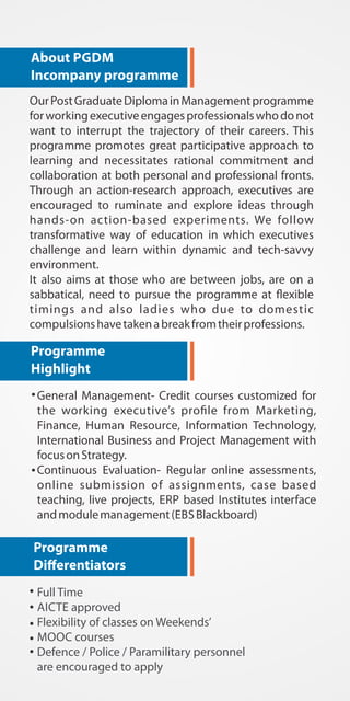 About PGDM 
Incompany programme 
Our Post Graduate Diploma in Management programme 
for working executive engages professionals who do not 
want to interrupt the trajectory of their careers. This 
programme promotes great participative approach to 
learning and necessitates rational commitment and 
collaboration at both personal and professional fronts. 
Through an action-research approach, executives are 
encouraged to ruminate and explore ideas through 
hands-on action-based experiments. We follow 
transformative way of education in which executives 
challenge and learn within dynamic and tech-savvy 
environment. 
It also aims at those who are between jobs, are on a 
sabbatical, need to pursue the programme at &exible 
timings and also ladies who due to domestic 
compulsions have taken a break from their professions. 
Programme 
Highlight 
General Management- Credit courses customized for 
the working executive+s pro.le from Marketing, 
Finance, Human Resource, Information Technology, 
International Business and Project Management with 
focus on Strategy. 
Continuous Evaluation- Regular online assessments, 
online submission of assignments, case based 
teaching, live projects, ERP based Institutes interface 
and module management (EBS Blackboard) 
Programme 
Dierentiators 
Full Time 
AICTE approved 
Flexibility of classes on Weekends+ 
MOOC courses 
Defence / Police / Paramilitary personnel 
are encouraged to apply 
 