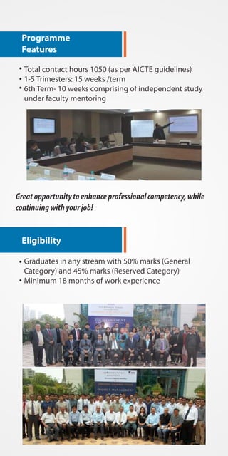 Programme 
Features 
Total contact hours 1050 (as per AICTE guidelines) 
1-5 Trimesters: 15 weeks /term 
6th Term- 10 weeks comprising of independent study 
under faculty mentoring 
Great opportunity to enhance professional competency, while 
continuing with your job! 
Eligibility 
Graduates in any stream with 50% marks (General 
Category) and 45% marks (Reserved Category) 
Minimum 18 months of work experience 
 