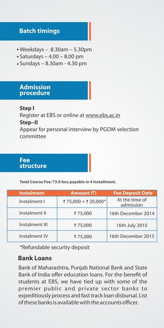Batch timings 
Weekdays L 8.30am L 5.30pm 
Saturdays L 4.00 L 8.00 pm 
Sundays L 8.30am - 4.30 pm 
Admission 
procedure 
Step I 
Register at EBS or online at www.ebs.ac.in 
Step II 
Appear for personal interview by PGDM selection 
committee 
Fee 
structure 
Total Course Fee: `3.0 lacs payable in 4 Installment. 
Instalment Amount (`) Fee Deposit Date 
Instalment I 
Instalment II 
Instalment III 
Instalment IV 
` 75,000 + ` 20,000* 
` 75,000 
` 75,000 
` 75,000 
At the time of 
admission 
16th December 2014 
16th July 2015 
16th December 2015 
*Refundable security deposit 
Bank Loans 
Bank of Maharashtra, Punjab National Bank and State 
Bank of India oJer education loans. For the bene.t of 
students at EBS, we have tied up with some of the 
premier public and private sec tor banks to 
expeditiously process and fast track loan disbursal. List 
of these banks is available with the accounts oKcer. 
 