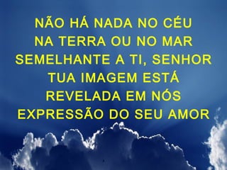 NÃO HÁ NADA NO CÉU
  NA TERRA OU NO MAR
SEMELHANTE A TI, SENHOR
   TUA IMAGEM ESTÁ
   REVELADA EM NÓS
EXPRESSÃO DO SEU AMOR
 