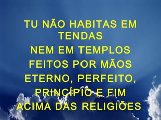 TU NÃO HABITAS EM
       TENDAS
  NEM EM TEMPLOS
  FEITOS POR MÃOS
 ETERNO, PERFEITO,
   PRINCÍPIO E FIM
ACIMA DAS RELIGIÕES
 