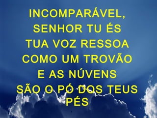 INCOMPARÁVEL,
   SENHOR TU ÉS
 TUA VOZ RESSOA
 COMO UM TROVÃO
    E AS NÚVENS
SÃO O PÓ DOS TEUS
        PÉS
 