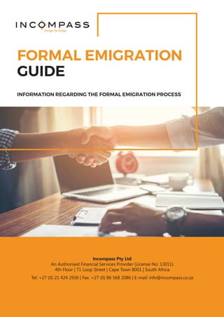 FORMAL EMIGRATION
INFORMATION REGARDING THE FORMAL EMIGRATION PROCESS
GUIDE
Foreign Exchange
Incompass Pty Ltd
An Authorised Financial Services Provider (License No: 13011)
4th Floor | 71 Loop Street | Cape Town 8001 | South Africa
Tel: +27 (0) 21 424 2936 | Fax: +27 (0) 86 568 2086 | E-mail: info@incompass.co.za
 