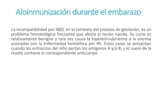 Aloinmunización durante el embarazo
La incompatibilidad por ABO, en el contexto del proceso de gestación, es un
problema hematológico frecuente que afecta al recién nacido. Su curso es
relativamente benigno y rara vez causa la hiperbilirrubinemia o la anemia
asociadas con la enfermedad hemolítica por Rh. Estos casos se presentan
cuando los eritrocitos del niño portan los antígenos A y/o B, y el suero de la
madre contiene el correspondiente anticuerpo.
 