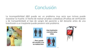 Conclusión
La incompatibilidad ABO puede ser un problema muy serio que incluso puede
ocasionar la muerte. El hecho de realizar pruebas cuidadosas (Pruebas de verificación
y de Compatibilidad) al tipo de sangre del paciente y del donante antes de una
transfusión o un trasplante puede prevenir este problema.
 