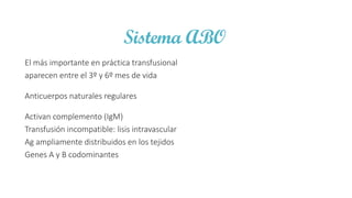 Sistema ABO
El más importante en práctica transfusional
aparecen entre el 3º y 6º mes de vida
Anticuerpos naturales regulares
Activan complemento (IgM)
Transfusión incompatible: lisis intravascular
Ag ampliamente distribuidos en los tejidos
Genes A y B codominantes
 
