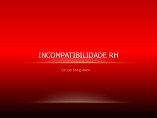 INCOMPATIBILIDADE RH
Grupo Sanguíneo

 