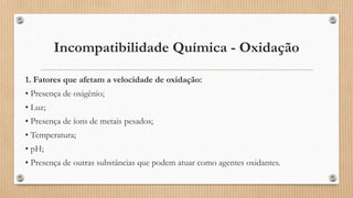 Incompatibilidade Química - Oxidação
1. Fatores que afetam a velocidade de oxidação:
• Presença de oxigênio;
• Luz;
• Presença de íons de metais pesados;
• Temperatura;
• pH;
• Presença de outras substâncias que podem atuar como agentes oxidantes.
 