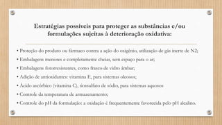 Estratégias possíveis para proteger as substâncias e/ou
formulações sujeitas à deterioração oxidativa:
• Proteção do produto ou fármaco contra a ação do oxigênio, utilização de gás inerte de N2;
• Embalagens menores e completamente cheias, sem espaço para o ar;
• Embalagens fotorresistentes, como frasco de vidro âmbar;
• Adição de antioxidantes: vitamina E, para sistemas oleosos;
• Ácido ascórbico (vitamina C), tiossulfato de sódio, para sistemas aquosos
• Controle da temperatura de armazenamento;
• Controle do pH da formulação: a oxidação é frequentemente favorecida pelo pH alcalino.
 