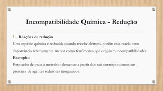Incompatibilidade Química - Redução
1. Reações de redução
Uma espécie química é reduzida quando recebe elétrons, porém essa reação tem
importância relativamente menor como fenômenos que originam incompatibilidades.
Exemplo:
Formação de prata e mercúrio elementar a partir dos sais correspondentes em
presença de agentes redutores inorgânicos.
 