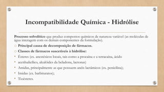 Incompatibilidade Química - Hidrólise
Processo solvolítico que produz compostos químicos de natureza variável (as moléculas de
água interagem com os demais componentes da formulação).
o Principal causa de decomposição de fármacos.
o Classes de fármacos suscetíveis à hidrólise:
• Ésteres (ex. anestésicos locais, tais como a procaína e a tetracaína, ácido
• acetilsalicílico, alcalóides da beladona, lactonas)
• Amidas, principalmente as que possuem anéis lactâmicos (ex. penicilina);
• Imidas (ex. barbituratos);
• Tioésteres.
 