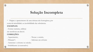 Solução Incompleta
• Origina o aparecimento de uma mistura não-homogênea, por
conta da imiscilidade ou insolubilidade das substâncias.
EXEMPLOS:
- Gomas (xantana, arábica)
são insolúveis em álcool.
CORREÇÕES:
- Aquecimento; - Trocar o veículo;
- Filtração*; - Adcionar um solvente
- Aumentar o solvente ou veículo;
- Solubilizante (ex.tensoativo)
 