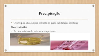 Precipitação
• Ocorre pela adição de um solvente no qual a substância é insolúvel.
Ocorre devido:
- As características do solvente e temperatura.
 