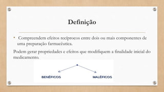 Definição
• Compreendem efeitos recíprocos entre dois ou mais componentes de
uma preparação farmacêutica.
Podem gerar propriedades e efeitos que modifiquem a finalidade inicial do
medicamento.
 