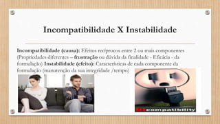 Incompatibilidade X Instabilidade
Incompatibilidade (causa): Efeitos recíprocos entre 2 ou mais componentes
(Propriedades diferentes – frustração ou dúvida da finalidade - Eficácia - da
formulação) Instabilidade (efeito): Características de cada componente da
formulação (manutenção da sua integridade /tempo)
 