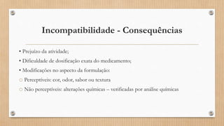Incompatibilidade - Consequências
• Prejuízo da atividade;
• Dificuldade de dosificação exata do medicamento;
• Modificações no aspecto da formulação:
o Perceptíveis: cor, odor, sabor ou textura
o Não perceptíveis: alterações químicas – verificadas por análise químicas
 