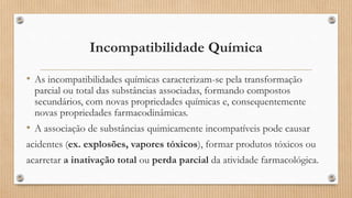 Incompatibilidade Química
• As incompatibilidades químicas caracterizam-se pela transformação
parcial ou total das substâncias associadas, formando compostos
secundários, com novas propriedades químicas e, consequentemente
novas propriedades farmacodinâmicas.
• A associação de substâncias quimicamente incompatíveis pode causar
acidentes (ex. explosões, vapores tóxicos), formar produtos tóxicos ou
acarretar a inativação total ou perda parcial da atividade farmacológica.
 