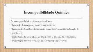 Incompatibilidade Química
As incompatibilidades químicas podem levar a:
• Formação de compostos muito pouco solúveis;
• Precipitação de ácidos e bases fracas, pouco solúveis, devido à alteração do
valor do pH;
• Precipitação devido à adição do mesmo íon já presente na formulação;
• Precipitação devido à formação de sais muito pouco solúveis.
 