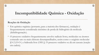 Incompatibilidade Química - Oxidação
Reações de Oxidação
• Em química orgânica (portanto, para a maioria dos fármacos), oxidação é
frequentemente considerada sinônimo de perda de hidrogênio da molécula
(dehidrogenação).
• O processo oxidativo frequentemente envolve radicais livres, moléculas ou átomos
contendo um ou mais elétrons desemparelhados, assim como o oxigênio molecular
[O-2 (O-O-) e hidroxila livre (OH-)]. O processo oxidativo se dá em cascata (reação
em cadeia).
 