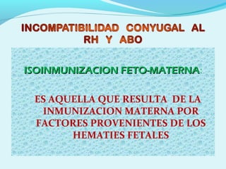 ISOINMUNIZACION FETO-MATERNAISOINMUNIZACION FETO-MATERNA:
ES AQUELLA QUE RESULTA DE LA
INMUNIZACION MATERNA POR
FACTORES PROVENIENTES DE LOS
HEMATIES FETALES
 