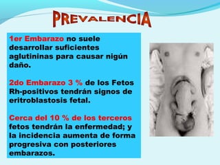 1er Embarazo no suele
desarrollar suficientes
aglutininas para causar nigún
daño.
2do Embarazo 3 % de los Fetos
Rh-positivos tendrán signos de
eritroblastosis fetal.
Cerca del 10 % de los terceros
fetos tendrán la enfermedad; y
la incidencia aumenta de forma
progresiva con posteriores
embarazos.
 