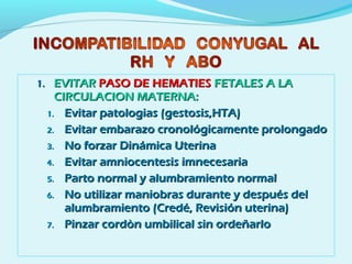 1.1. EVITAREVITAR PASO DE HEMATIESPASO DE HEMATIES FETALES A LAFETALES A LA
CIRCULACION MATERNA:CIRCULACION MATERNA:
1.1. Evitar patologias (gestosis,HTA)Evitar patologias (gestosis,HTA)
2.2. Evitar embarazo cronológicamente prolongadoEvitar embarazo cronológicamente prolongado
3.3. No forzar Dinámica UterinaNo forzar Dinámica Uterina
4.4. Evitar amniocentesis imnecesariaEvitar amniocentesis imnecesaria
5.5. Parto normal y alumbramiento normalParto normal y alumbramiento normal
6.6. No utilizar maniobras durante y después delNo utilizar maniobras durante y después del
alumbramiento (Credé, Revisión uterina)alumbramiento (Credé, Revisión uterina)
7.7. Pinzar cordòn umbilical sin ordeñarloPinzar cordòn umbilical sin ordeñarlo
 