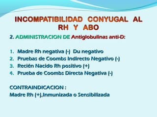 2.2. ADMINISTRACION DEADMINISTRACION DE Antiglobulinas anti-D:Antiglobulinas anti-D:
1.1. Madre Rh negativa (-) Du negativoMadre Rh negativa (-) Du negativo
2.2. Pruebas de Coombs Indirecto Negativo (-)Pruebas de Coombs Indirecto Negativo (-)
3.3. Recién Nacido Rh positivo (+)Recién Nacido Rh positivo (+)
4.4. Prueba de Coombs Directa Negativa (-)Prueba de Coombs Directa Negativa (-)
CONTRAINDICACION :CONTRAINDICACION :
Madre Rh (+),Inmunizada o SensibilizadaMadre Rh (+),Inmunizada o Sensibilizada
 