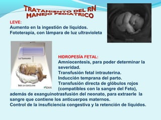 LEVE:
Aumento en la ingestión de líquidos.
Fototerapia, con lámpara de luz ultravioleta
HIDROPESÍA FETAL:
Amniocentesis, para poder determinar la
severidad.
Transfusión fetal intrauterina.
Inducción temprana del parto.
Transfusión directa de glóbulos rojos
(compatibles con la sangre del Feto),
además de exanguinotrasfusión del neonato, para extraerle la
sangre que contiene los anticuerpos maternos.
Control de la insuficiencia congestiva y la retención de líquidos.
 