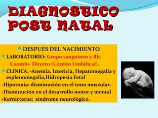 DIAGNOSTICODIAGNOSTICO
POST NATALPOST NATAL
DESPUES DEL NACIMIENTO
LABORATORIO: Grupo sanguineo y Rh.
Coombs Directo (Cordón Umbilical).
CLINICA: -Anemia, Ictericia, Hepatomegalia y
esplenomegalia,Hidropesia Fetal
-Hipotonía: disminución en el tono muscular.
-Disminución en el desarrollo motor y mental
-Kernicterus: síndrome neurológico.
 