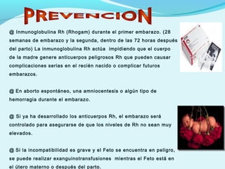@ Inmunoglobulina Rh (Rhogam) durante el primer embarazo. (28
semanas de embarazo y la segunda, dentro de las 72 horas después
del parto) La inmunoglobulina Rh actúa impidiendo que el cuerpo
de la madre genere anticuerpos peligrosos Rh que pueden causar
complicaciones serias en el recién nacido o complicar futuros
embarazos.
@ En aborto espontáneo, una amniocentesis o algún tipo de
hemorragia durante el embarazo.
@ Si ya ha desarrollado los anticuerpos Rh, el embarazo será
controlado para asegurarse de que los niveles de Rh no sean muy
elevados.
@ Si la incompatibilidad es grave y el Feto se encuentra en peligro,
se puede realizar exanguinotransfusiones mientras el Feto está en
el útero materno o después del parto.
 