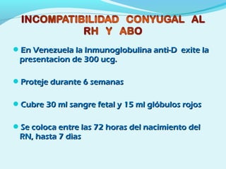 En Venezuela la Inmunoglobulina anti-D exite laEn Venezuela la Inmunoglobulina anti-D exite la
presentacion de 300 ucg.presentacion de 300 ucg.
Proteje durante 6 semanasProteje durante 6 semanas
Cubre 30 ml sangre fetal y 15 ml glóbulos rojosCubre 30 ml sangre fetal y 15 ml glóbulos rojos
Se coloca entre las 72 horas del nacimiento delSe coloca entre las 72 horas del nacimiento del
RN, hasta 7 dìasRN, hasta 7 dìas
 