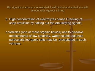 But significant amount are tolerated if well diluted and added in smallBut significant amount are tolerated if well diluted and added in small
amount with vigorous stirringamount with vigorous stirring
b. High concentration of electrolytes cause Cracking ofb. High concentration of electrolytes cause Cracking of
soap emulsion by salting out the emulsifying agents.soap emulsion by salting out the emulsifying agents.
c.Vehicles (one or more organic liquids) use to dissolvec.Vehicles (one or more organic liquids) use to dissolve
medicaments of low solubility, water soluble adjunctsmedicaments of low solubility, water soluble adjuncts
particularly inorganic salts may be precipitated in suchparticularly inorganic salts may be precipitated in such
vehicles.vehicles.
 