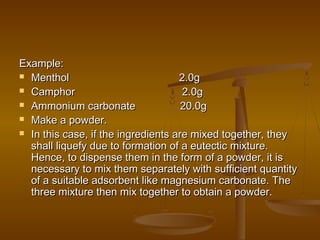 Example:Example:
 Menthol 2.0gMenthol 2.0g
 Camphor 2.0gCamphor 2.0g
 Ammonium carbonate 20.0gAmmonium carbonate 20.0g
 Make a powder.Make a powder.
 In this case, if the ingredients are mixed together, theyIn this case, if the ingredients are mixed together, they
shall liquefy due to formation of a eutectic mixture.shall liquefy due to formation of a eutectic mixture.
Hence, to dispense them in the form of a powder, it isHence, to dispense them in the form of a powder, it is
necessary to mix them separately with sufficient quantitynecessary to mix them separately with sufficient quantity
of a suitable adsorbent like magnesium carbonate. Theof a suitable adsorbent like magnesium carbonate. The
three mixture then mix together to obtain a powder.three mixture then mix together to obtain a powder.
 