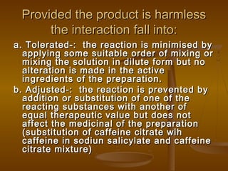 Provided the product is harmlessProvided the product is harmless
the interaction fall into:the interaction fall into:
a. Tolerated-: the reaction is minimised bya. Tolerated-: the reaction is minimised by
applying some suitable order of mixing orapplying some suitable order of mixing or
mixing the solution in dilute form but nomixing the solution in dilute form but no
alteration is made in the activealteration is made in the active
ingredients of the preparation.ingredients of the preparation.
b. Adjusted-: the reaction is prevented byb. Adjusted-: the reaction is prevented by
addition or substitution of one of theaddition or substitution of one of the
reacting substances with another ofreacting substances with another of
equal therapeutic value but does notequal therapeutic value but does not
affect the medicinal of the preparationaffect the medicinal of the preparation
(substitution of caffeine citrate wih(substitution of caffeine citrate wih
caffeine in sodiun salicylate and caffeinecaffeine in sodiun salicylate and caffeine
citrate mixture)citrate mixture)
 