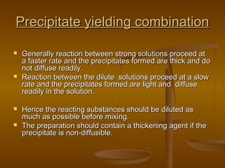 Precipitate yielding combinationPrecipitate yielding combination
 Generally reaction between strong solutions proceed atGenerally reaction between strong solutions proceed at
a faster rate and the precipitates formed are thick and doa faster rate and the precipitates formed are thick and do
not diffuse readily.not diffuse readily.
 Reaction between the dilute solutions proceed at a slowReaction between the dilute solutions proceed at a slow
rate and the precipitates formed are light and diffuserate and the precipitates formed are light and diffuse
readily in the solution.readily in the solution.
 Hence the reacting substances should be diluted asHence the reacting substances should be diluted as
much as possible before mixing.much as possible before mixing.
 The preparation should contain a thickening agent if theThe preparation should contain a thickening agent if the
precipitate is non-diffusible.precipitate is non-diffusible.
 