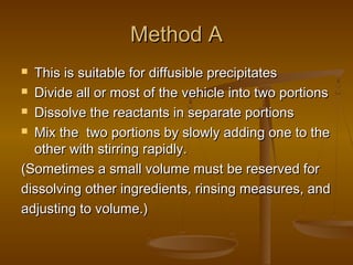 Method AMethod A
 This is suitable for diffusible precipitatesThis is suitable for diffusible precipitates
 Divide all or most of the vehicle into two portionsDivide all or most of the vehicle into two portions
 Dissolve the reactants in separate portionsDissolve the reactants in separate portions
 Mix the two portions by slowly adding one to theMix the two portions by slowly adding one to the
other with stirring rapidly.other with stirring rapidly.
(Sometimes a small volume must be reserved for(Sometimes a small volume must be reserved for
dissolving other ingredients, rinsing measures, anddissolving other ingredients, rinsing measures, and
adjusting to volume.)adjusting to volume.)
 