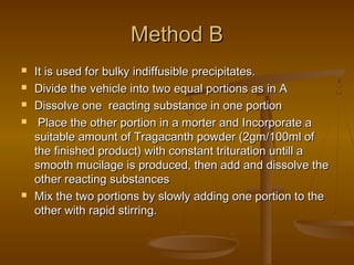 Method BMethod B
 It is used for bulky indiffusible precipitates.It is used for bulky indiffusible precipitates.
 Divide the vehicle into two equal portions as in ADivide the vehicle into two equal portions as in A
 Dissolve one reacting substance in one portionDissolve one reacting substance in one portion
 Place the other portion in a morter and Incorporate aPlace the other portion in a morter and Incorporate a
suitable amount of Tragacanth powder (2gm/100ml ofsuitable amount of Tragacanth powder (2gm/100ml of
the finished product) with constant trituration untill athe finished product) with constant trituration untill a
smooth mucilage is produced, then add and dissolve thesmooth mucilage is produced, then add and dissolve the
other reacting substancesother reacting substances
 Mix the two portions by slowly adding one portion to theMix the two portions by slowly adding one portion to the
other with rapid stirring.other with rapid stirring.
 