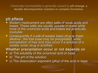 Chemically incompatibility is generally caused byChemically incompatibility is generally caused by pH change, apH change, a
double decomposition reaction or complex formation.double decomposition reaction or complex formation.
pH effectspH effects
 Modern medicament are often salts of weak acids andModern medicament are often salts of weak acids and
bases. These salts are usually soluble in water whilebases. These salts are usually soluble in water while
most of the unionized acids and bases are practicallymost of the unionized acids and bases are practically
insoluble.insoluble.
 Consequently if a salt of weakly basic drug is madeConsequently if a salt of weakly basic drug is made
alkaline , the free base may be precipitated, whilealkaline , the free base may be precipitated, while
precipitation of free acid may occur if a solution of aprecipitation of free acid may occur if a solution of a
weakly acidic drug is acidified.weakly acidic drug is acidified.
Whether precipitation occur or not depends onWhether precipitation occur or not depends on
 a) The solubility of the unionized acid or base.a) The solubility of the unionized acid or base.
 b) The pH of the solution.b) The pH of the solution.
 c) The dissociation exponent (pKa) of the acid or basec) The dissociation exponent (pKa) of the acid or base
 