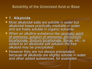 Solubility of the Unionized Acid or BaseSolubility of the Unionized Acid or Base
 1. Alkaloids1. Alkaloids
 Most alkaloidal salts are soluble in water butMost alkaloidal salts are soluble in water but
alkaloidal bases practically insoluble in wateralkaloidal bases practically insoluble in water
and are freely soluble in organic solvents.and are freely soluble in organic solvents.
 When an alkaline substance likeWhen an alkaline substance like aromatic spiritaromatic spirit
of ammonia, solution of ammonia, ammoniumof ammonia, solution of ammonia, ammonium
bicarbonate, Sodium bicarbonate, Boraxbicarbonate, Sodium bicarbonate, Borax, etc., is, etc., is
added to an alkaloidal salt solution the freeadded to an alkaloidal salt solution the free
alkaloid may be precipitated.alkaloid may be precipitated.
 However they are not always precipitated,However they are not always precipitated,
because all alkaloids are slightly soluble in waterbecause all alkaloids are slightly soluble in water
and other added substances, for examplesand other added substances, for examples
 
