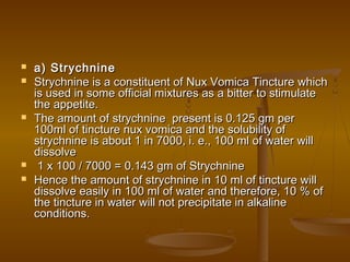  a) Strychninea) Strychnine
 Strychnine is a constituent of Nux Vomica Tincture whichStrychnine is a constituent of Nux Vomica Tincture which
is used in some official mixtures as a bitter to stimulateis used in some official mixtures as a bitter to stimulate
the appetite.the appetite.
 The amount of strychnine present is 0.125 gm perThe amount of strychnine present is 0.125 gm per
100ml of tincture nux vomica and the solubility of100ml of tincture nux vomica and the solubility of
strychnine is about 1 in 7000, i. e., 100 ml of water willstrychnine is about 1 in 7000, i. e., 100 ml of water will
dissolvedissolve
 1 x 100 / 7000 = 0.143 gm of Strychnine1 x 100 / 7000 = 0.143 gm of Strychnine
 Hence the amount of strychnine in 10 ml of tincture willHence the amount of strychnine in 10 ml of tincture will
dissolve easily in 100 ml of water and therefore, 10 % ofdissolve easily in 100 ml of water and therefore, 10 % of
the tincture in water will not precipitate in alkalinethe tincture in water will not precipitate in alkaline
conditions.conditions.
 