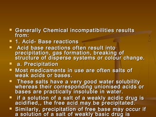  Generally Chemical incompatibilities resultsGenerally Chemical incompatibilities results
from:from:
 1. Acid- Base reactions1. Acid- Base reactions
 Acid base reactions often result intoAcid base reactions often result into
precipitation, gas formation, breaking ofprecipitation, gas formation, breaking of
structure of disperse systems or colour change.structure of disperse systems or colour change.
 a. Precipitationa. Precipitation
 Most medicaments in use are often salts ofMost medicaments in use are often salts of
weak acids or bases.weak acids or bases.
 These salts have a very good water solubilityThese salts have a very good water solubility
whereas their corresponding unionised acids orwhereas their corresponding unionised acids or
bases are practically insoluble in water.bases are practically insoluble in water.
 if a solution of a salt of a weakly acidic drug isif a solution of a salt of a weakly acidic drug is
acidified,, the free acid may be precipitated.acidified,, the free acid may be precipitated.
 Similarly, precipitation of free base may occur ifSimilarly, precipitation of free base may occur if
a solution of a salt of weakly basic drug isa solution of a salt of weakly basic drug is
 