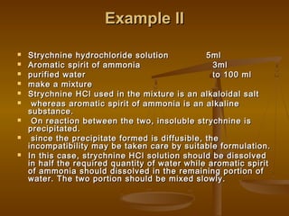Example IIExample II
 Strychnine hydrochloride solution 5mlStrychnine hydrochloride solution 5ml
 Aromatic spirit of ammonia 3mlAromatic spirit of ammonia 3ml
 purified water to 100 mlpurified water to 100 ml
 make a mixturemake a mixture
 Strychnine HCl used in the mixture is an alkaloidal saltStrychnine HCl used in the mixture is an alkaloidal salt
 whereas aromatic spirit of ammonia is an alkalinewhereas aromatic spirit of ammonia is an alkaline
substance.substance.
 On reaction between the two, insoluble strychnine isOn reaction between the two, insoluble strychnine is
precipitated.precipitated.
 since the precipitate formed is diffusible, thesince the precipitate formed is diffusible, the
incompatibility may be taken care by suitable formulation.incompatibility may be taken care by suitable formulation.
 In this case, strychnine HCl solution should be dissolvedIn this case, strychnine HCl solution should be dissolved
in half the required quantity of water while aromatic spiritin half the required quantity of water while aromatic spirit
of ammonia should dissolved in the remaining portion ofof ammonia should dissolved in the remaining portion of
water. The two portion should be mixed slowly.water. The two portion should be mixed slowly.
 