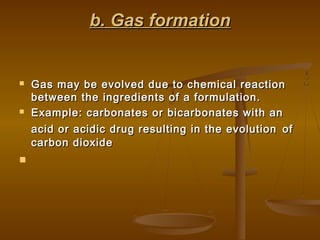 b. Gas formationb. Gas formation
 Gas may be evolved due to chemical reactionGas may be evolved due to chemical reaction
between the ingredients of a formulation.between the ingredients of a formulation.
 Example: carbonates or bicarbonates with anExample: carbonates or bicarbonates with an
acid or acidic drug resulting in the evolutionacid or acidic drug resulting in the evolution ofof
carbon dioxidecarbon dioxide

 