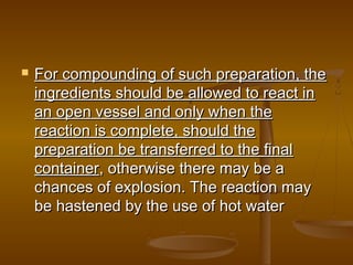  For compounding of such preparation, theFor compounding of such preparation, the
ingredients should be allowed to react iningredients should be allowed to react in
an open vessel and only when thean open vessel and only when the
reaction is complete, should thereaction is complete, should the
preparation be transferred to the finalpreparation be transferred to the final
containercontainer, otherwise there may be a, otherwise there may be a
chances of explosion. The reaction maychances of explosion. The reaction may
be hastened by the use of hot waterbe hastened by the use of hot water
 
