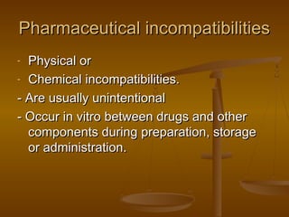 Pharmaceutical incompatibilitiesPharmaceutical incompatibilities
- Physical orPhysical or
- Chemical incompatibilities.Chemical incompatibilities.
- Are usually unintentional- Are usually unintentional
- Occur in vitro between drugs and other- Occur in vitro between drugs and other
components during preparation, storagecomponents during preparation, storage
or administration.or administration.
 